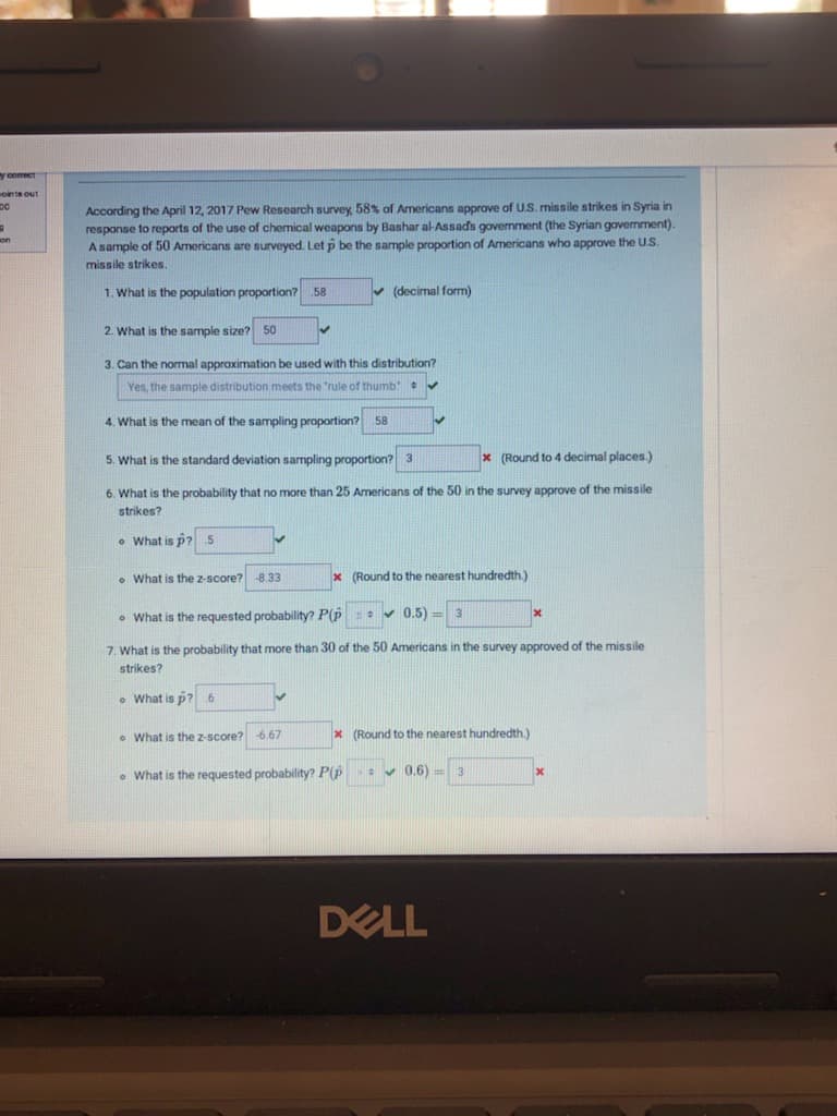 y comect
oints out
According the April 12, 2017 Pew Research survey, 58% of Americans approve of U.S. missile strikes in Syria in
response to reports of the use of chemical weapons by Bashar al-Assads government (the Syrian government).
A sample of 50 Americans are surveyed. Let p be the sample proportion of Americans who approve the U.S.
DO
on
missile strikes.
1. What is the population proportion? 58
v (decimal form)
2. What is the sample size? 50
3. Can the normal approximation be used with this distribution?
Yes, the sample distribution meets the "rule of thumb v
4. What is the mean of the sampling proportion? 58
5. What is the standard deviation sampling proportion? 3
x (Round to 4 decimal places.)
6. What is the probability that no more than 25 Americans of the 50 in the survey approve of the missile
strikes?
o What is p? 5
o What is the z-score?-8.33
x (Round to the nearest hundredth.)
• What is the requested probability? P(p: v 0.5) =
3
7. What is the probability that more than 30 of the 50 Americans in the survey approved of the missile
strikes?
• What is p?
• What is the z-score? 6.67
x (Round to the nearest hundredth.)
• What is the requested probability? P(p
0.6)
DELL
