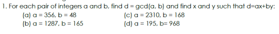 1. For each pair of integers a and b, find d = gcd(a, b) and find x and y such that d=ax+by:
(a) a = 356, b = 48
(b) a = 1287. b = 165
(c) a = 2310, b = 168
(d) a = 195, b=968