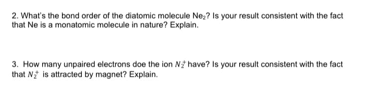 2. What's the bond order of the diatomic molecule Ne,? Is your result consistent with the fact
that Ne is a monatomic molecule in nature? Explain.
3. How many unpaired electrons doe the ion N have? Is your result consistent with the fact
that N* is attracted by magnet? Explain.
