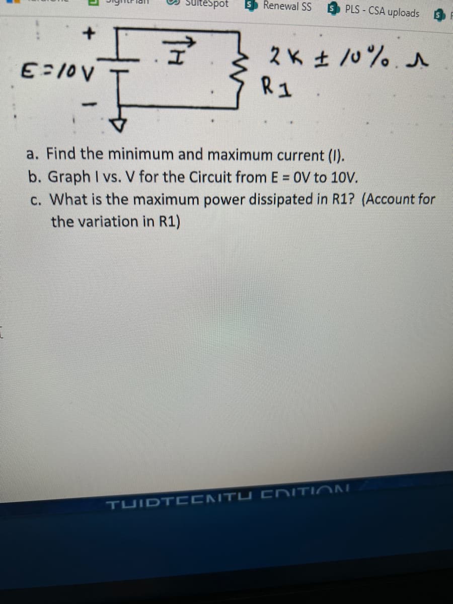 E=10V
1011
suitespot S Renewal SS
TH
PLS - CSA uploads
2K ± 10%. ^
R1
*
a. Find the minimum and maximum current (I).
b. Graph I vs. V for the Circuit from E = OV to 10V.
c. What is the maximum power dissipated in R1? (Account for
the variation in R1)
TUIDTECNTU EDITION