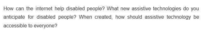 How can the internet help disabled people? What new assistive technologies do you
anticipate for disabled people? When created, how should assistive technology be
accessible to everyone?
