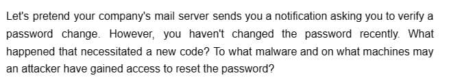 Let's pretend your company's mail server sends you a notification asking you to verify a
password change. However, you haven't changed the password recently. What
happened that necessitated a new code? To what malware and on what machines may
an attacker have gained access to reset the password?