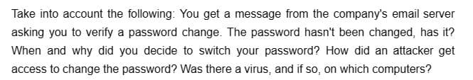 Take into account the following: You get a message from the company's email server
asking you to verify a password change. The password hasn't been changed, has it?
When and why did you decide to switch your password? How did an attacker get
access to change the password? Was there a virus, and if so, on which computers?