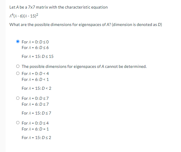 Let A be a 7x7 matrix with the characteristic equation
14u - 6)(A - 15)2
What are the possible dimensions for eigenspaces of A? (dimension is denoted as D)
For A = 0: D<0
For A = 6: D<6
For A = 15:Ds 15
The possible dimensions for eigenspaces of A cannot be determined.
O For A = 0:D < 4
For A = 6: D < 1
For A = 15: D < 2
O For A = 0:Ds7
For A = 6: D<7
For A = 15:Ds7
For A = 0:D<4
For A = 6: D = 1
For A = 15:Ds2
