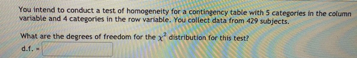 You intend to conduct a test of homogeneity for a contingency table with 5 categories in the column
variable and4 categories in the row variable. You collect data from 429 subjects.
What are the degrees of freedom for the Y distribution for this test?
21
d.f.
