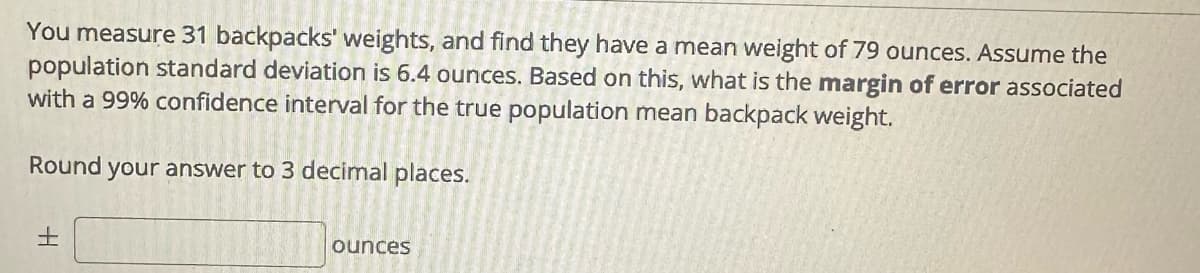 You measure 31 backpacks' weights, and find they have a mean weight of 79 ounces. Assume the
population standard deviation is 6.4 ounces. Based on this, what is the margin of error associated
with a 99% confidence interval for the true population mean backpack weight.
Round your answer to 3 decimal places.
±
ounces