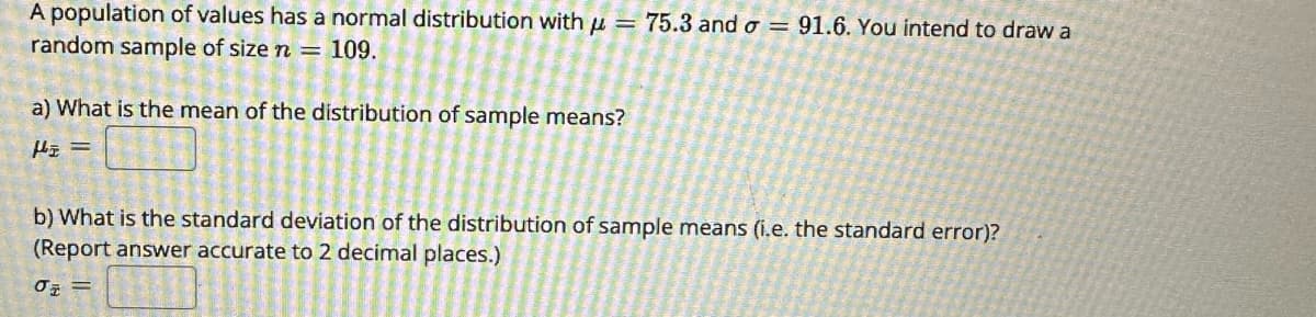 A population of values has a normal distribution with = 75.3 and o = 91.6. You intend to draw a
random sample of size n = 109.
a) What is the mean of the distribution of sample means?
H₂ =
b) What is the standard deviation of the distribution of sample means (i.e. the standard error)?
(Report answer accurate to 2 decimal places.)
J =