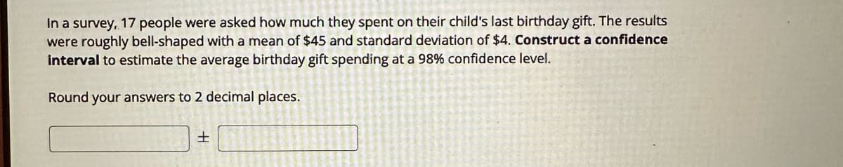 In a survey, 17 people were asked how much they spent on their child's last birthday gift. The results
were roughly bell-shaped with a mean of $45 and standard deviation of $4. Construct a confidence
interval to estimate the average birthday gift spending at a 98% confidence level.
Round your answers to 2 decimal places.
+