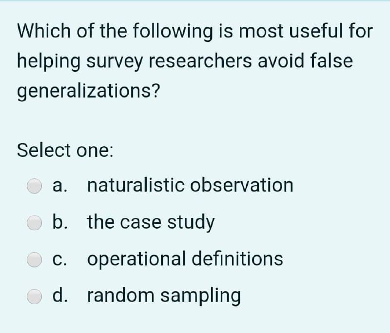 Which of the following is most useful for
helping survey researchers avoid false
generalizations?
Select one:
а.
naturalistic observation
O b. the case study
O c. operational definitions
С.
с.
d. random sampling
