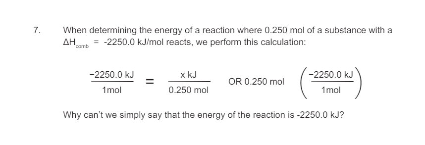 7.
When determining the energy of a reaction where 0.250 mol of a substance with a
ΔΗ
= -2250.0 kJ/mol reacts, we perform this calculation:
comb
-2250.0 kJ
1 mol
x kJ
0.250 mol
-2250.0 kJ
OR 0.250 mol
1 mol
Why can't we simply say that the energy of the reaction is -2250.0 kJ?