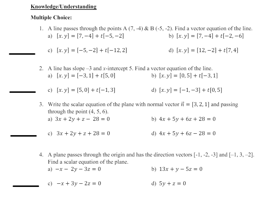 Knowledge/Understanding
Multiple Choice:
1. A line passes through the points A (7, -4) & B (-5, -2). Find a vector equation of the line.
a) [x.y] = [7,-4] + t[-5, -2]
c) [x. y] [-5,-2] + t[-12,2]
b) [x.y] = [7, 4] + t[-2, -6]
d) [x.y] = [12, −2] + t[7,4]
2. A line has slope -3 and x-intercept 5. Find a vector equation of the line.
a) [x.y] = [-3,1] + t[5,0]
b) [x.y] = [0,5] + t[−3,1]
c) [x.y] = [5,0] + t[−1,3]
d) [x.y] = [−1, −3] + t[0,5]
3. Write the scalar equation of the plane with normal vector ñ = [3, 2, 1] and passing
through the point (4, 5, 6).
a) 3x+2yz - 28 = 0
c) 3x+2y+z+28 = 0
b) 4x+5y+6z + 28 = 0
d) 4x+5y + 6z - 28 = 0
4. A plane passes through the origin and has the direction vectors [-1, -2, -3] and [-1, 3, -2].
Find a scalar equation of the plane.
a) x
2y3z = 0
b) 13x + y5z = 0
c) x+3y2z = 0
d) 5y + z = 0