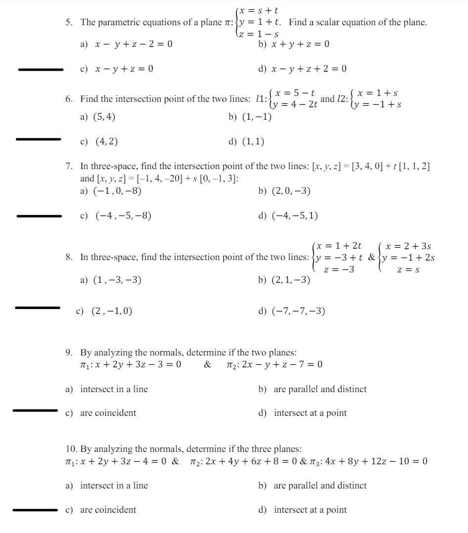 (x = s+t
5. The parametric equations of a plane л: y = 1+t. Find a scalar equation of the plane.
z = 1-s
a) xyz-2=0
b) x + y + z = 0
d) x y z +2=0
c) x y + z = 0
6. Find the intersection point of the two lines: 11: =4-2t
(x=5-t
x=1+s
and 12:
(y = −1 + s
a) (5,4)
b) (1,-1)
c) (4,2)
d) (1,1)
7. In three-space, find the intersection point of the two lines: [x, y, z] = [3, 4, 0] + t [1, 1, 2]
and [x, y, z]=[-1, 4, -20] + s [0, -1, 3]:
a) (-1,0,-8)
c) (-4,-5,-8)
b) (2,0,-3)
d) (-4, -5,1)
(x = 1+2t
8. In three-space, find the intersection point of the two lines: y = -3+t &
z = -3
a) (1,3,-3)
b) (2,1,-3)
c) (2,-1,0)
d) (-7,-7,-3)
9. By analyzing the normals, determine if the two planes:
T₁x+2y+3z- 3 = 0
&
П2: 2x y+z-7=0
a) intersect in a line
b) are parallel and distinct
c) are coincident
d) intersect at a point
(x = 2+3s
y = −1 + 2s
Z = S
10. By analyzing the normals, determine if the three planes:
П₁ x + 2y + 3z-4=0 & π₂: 2x + 4y + 6z + 8 = 0 & π3: 4x+8y + 12z - 10 = 0
a) intersect in a line
c) are coincident
b) are parallel and distinct
d) intersect at a point