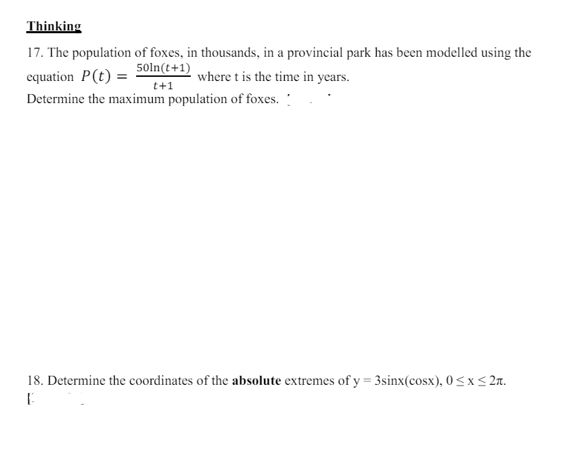 Thinking
17. The population of foxes, in thousands, in a provincial park has been modelled using the
50ln(t+1)
equation P(t) =
t+1
where t is the time in years.
Determine the maximum population of foxes.
18. Determine the coordinates of the absolute extremes of y = 3sinx(cosx), 0 ≤x≤2л.
[