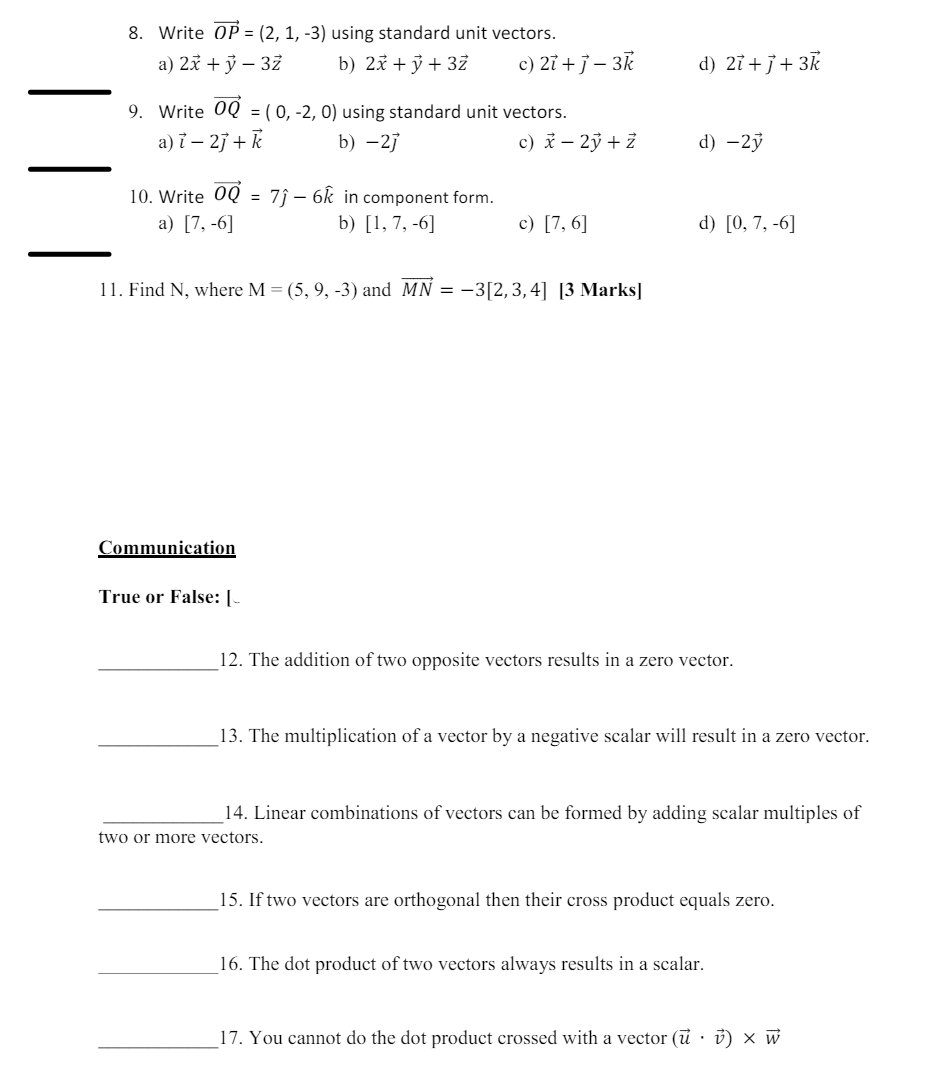 8. Write OP (2, 1, -3) using standard unit vectors.
a) 2x + y -3z
b) 2x + y + 3Z
c) 2i+j-3k
d) 2i+j+3k
9. Write 0Q = (0, -2, 0) using standard unit vectors.
a) i-2j+k
b) -27
c) x - 2y + Z
d) -2ỷ
10. Write OQ
= 76k in component form.
a) [7,-6]
b) [1,7, -6]
c) [7,6]
d) [0, 7, -6]
11. Find N, where M = (5, 9, -3) and MN = -3[2,3,4] [3 Marks]
Communication
True or False: [-
12. The addition of two opposite vectors results in a zero vector.
13. The multiplication of a vector by a negative scalar will result in a zero vector.
14. Linear combinations of vectors can be formed by adding scalar multiples of
two or more vectors.
15. If two vectors are orthogonal then their cross product equals zero.
16. The dot product of two vectors always results in a scalar.
17. You cannot do the dot product crossed with a vector (u) × w