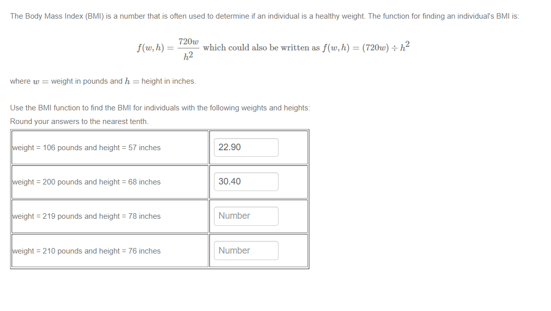 The Body Mass Index (BMI) is a number that is often used to determine if an individual is a healthy weight. The function for finding an individual's BMI is:
720w
f(w, h) =
which could also be written as f(w,h) = (720w) ÷ h?
h2
where w = weight in pounds and h = height in inches.
Use the BMI function to find the BMI for individuals with the following weights and heights:
Round your answers to the nearest tenth.
weight = 106 pounds and height = 57 inches
22.90
weight = 200 pounds and height = 68 inches
30.40
weight = 219 pounds and height = 78 inches
Number
weight = 210 pounds and height = 76 inches
Number
