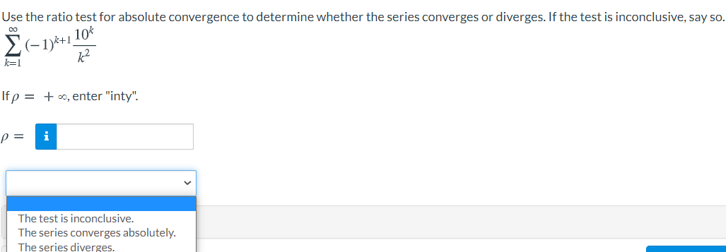 Use the ratio test for absolute convergence to determine whether the series converges or diverges. If the test is inconclusive, say so.
Σ
10%
(-1)*+1,
k=1
If p = +o, enter "inty".
p =
i
The test is inconclusive.
The series converges absolutely.
The series diverges.
