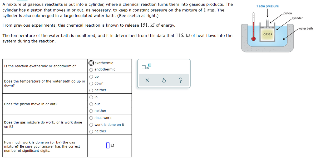 A mixture of gaseous reactants is put into a cylinder, where a chemical reaction turns them into gaseous products. The
cylinder has a piston that moves in or out, as necessary, to keep a constant pressure on the mixture of 1 atm. The
1 atm pressure
piston
cylinder is also submerged in a large insulated water bath. (See sketch at right.)
cylinder
From previous experiments, this chemical reaction is known to release 151. kJ of energy.
water bath
The temperature of the water bath is monitored, and it is determined from this data that 116. kJ of heat flows into the
gases
system during the reaction.
O exothermic
Is the reaction exothermic or endothermic?
O endothermic
O up
Does the temperature of the water bath go up or
?
O down
down?
O neither
O in
Does the piston move in or out?
O out
O neither
O does work
Does the gas mixture do work, or is work done
on it?
O work is done on it
O neither
How much work is done on (or by) the gas
mixture? Be sure your answer has the correct
number of significant digits.
