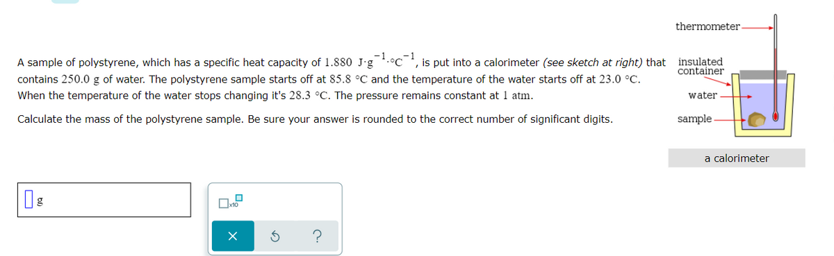 thermometer
-1
A sample of polystyrene, which has a specific heat capacity of 1.880 J-g
contains 250.0 g of water. The polystyrene sample starts off at 85.8 °C and the temperature of the water starts off at 23.0 °C.
is put into a calorimeter (see sketch at right) that insulated
container
When the temperature of the water stops changing it's 28.3 °C. The pressure remains constant at 1 atm.
water
Calculate the mass of the polystyrene sample. Be sure your answer is rounded to the correct number of significant digits.
sample
a calorimeter
