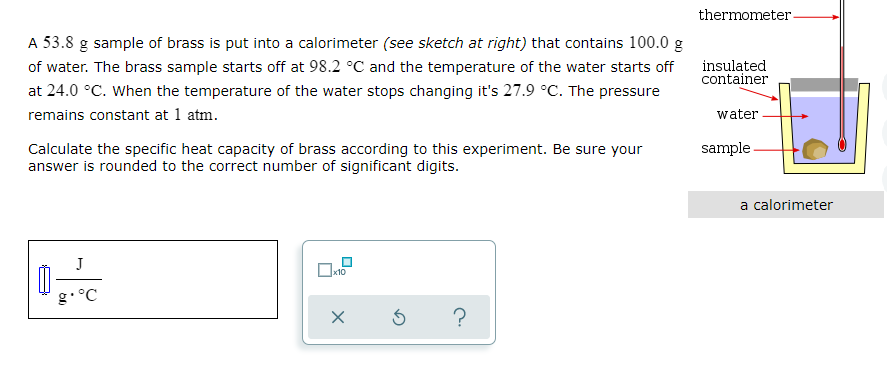 thermometer-
A 53.8 g sample of brass is put into a calorimeter (see sketch at right) that contains 100.0 g
of water. The brass sample starts off at 98.2 °C and the temperature of the water starts off
insulated
container
at 24.0 °C. When the temperature of the water stops changing it's 27.9 °C. The pressure
remains constant at 1 atm.
water
sample
Calculate the specific heat capacity of brass according to this experiment. Be sure your
answer is rounded to the correct number of significant digits.
a calorimeter
J
g•°C
?
