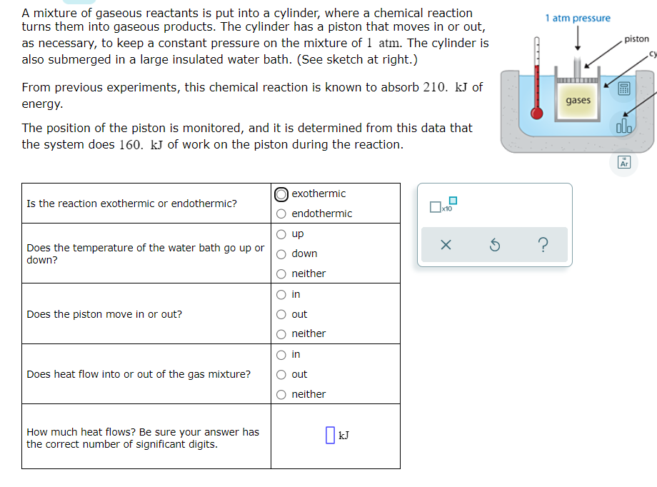 A mixture of gaseous reactants is put into a cylinder, where a chemical reaction
turns them into gaseous products. The cylinder has a piston that moves in or out,
as necessary, to keep a constant pressure on the mixture of 1 atm. The cylinder is
also submerged in a large insulated water bath. (See sketch at right.)
1 atm pressure
piston
From previous experiments, this chemical reaction is known to absorb 210. kJ of
energy.
gases
do
The position of the piston is monitored, and it is determined from this data that
the system does 160. kJ of work on the piston during the reaction.
Ar
O exothermic
Is the reaction exothermic or endothermic?
endothermic
up
Does the temperature of the water bath go up or
down?
down
neither
in
Does the piston move in or out?
out
neither
in
Does heat flow into or out of the gas mixture?
out
neither
How much heat flows? Be sure your answer has
the correct number of significant digits.
kJ
