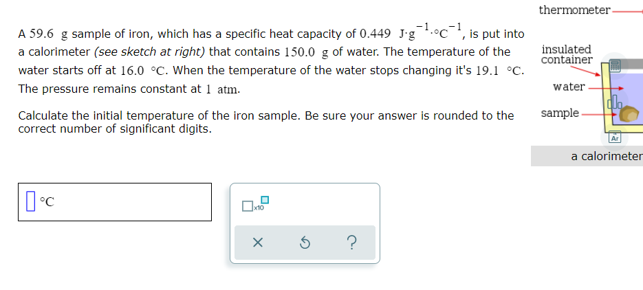 thermometer-
A 59.6 g sample of iron, which has a specific heat capacity of 0.449 J'g.°c¯, is put into
a calorimeter (see sketch at right) that contains 150.0 g of water. The temperature of the
insulated
container
water starts off at 16.0 °C. When the temperature of the water stops changing it's 19.1 °C.
The pressure remains constant at 1 atm.
water
dlo
sample
Calculate the initial temperature of the iron sample. Be sure your answer is rounded to the
correct number of significant digits.
Ar
a calorimeter
?
