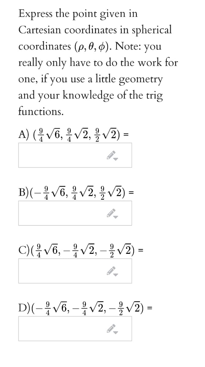 Express the point given in
Cartesian coordinates in spherical
coordinates (p, 0, ¢). Note: you
really only have to do the work for
one, if you use a little geometry
and your knowledge of the trig
functions.
A) (용v6, 우 V2, 을 V2).
B)(-응v6, 을v2, 을 v2) -
9.
%3D
C)(V6, -V2, - v2 =
9
%D
D)(-을V6,-우V2,-올v2) =
%3D
4
