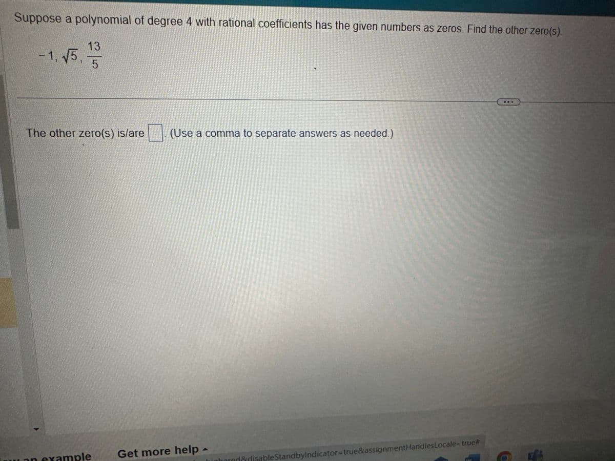 Suppose a polynomial of degree 4 with rational coefficients has the given numbers as zeros. Find the other zero(s).
√5. 1/3
5
-1, √5,
The other zero(s) is/are
an example
(Use a comma to separate answers as needed.)
Get more help -
bored&disableStandbyIndicator=true&assignmentHandles Locale=true#