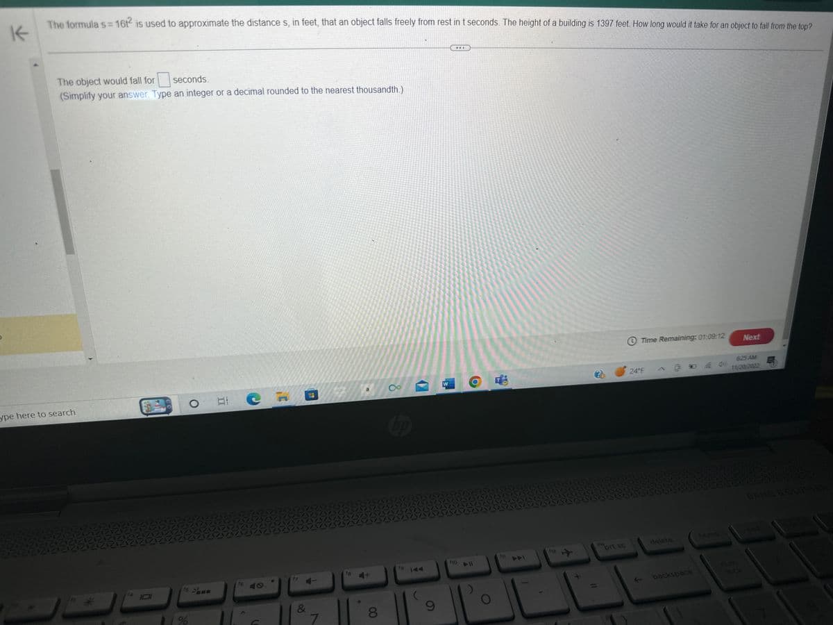K
The formula s=161² is used to approximate the distance s, in feet, that an object falls freely from rest in t seconds. The height of a building is 1397 feet. How long would it take for an object to fall from the top?
The object would fall for
seconds.
(Simplify your answer. Type an integer or a decimal rounded to the nearest thousandth.)
ype here to search
AVA
O
15
%
Et
C
&
NO
7
18 +
8
0°
fg
9
W
f10
O
f1
20
ins
prt sc
Time Remaining: 01:09:12
24°F
delete
backspace
home
Next
625 AM
11/20/2022
num
lock
E
BANG & OLUFSEN