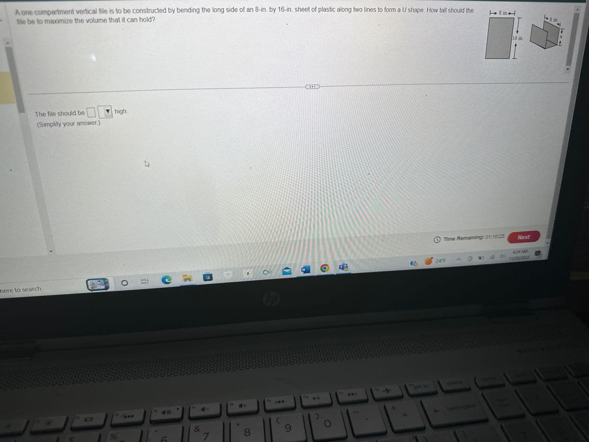 A one compartment vertical file is to be constructed by bending the long side of an 8-in. by 16-in. sheet of plastic along two lines to form a U shape. How tall should the
file be to maximize the volume that it can hold?
The file should be
(Simplify your answer.)
here to search
high.
15
%
گے
O Bi C
&
7
fa 4+
8
8
fg
9
W
f10
I
fil
F
112
20
ins
prt sc
Time Remaining: 01:10:23
24°F
delete
backspace
8 in
home
num
16 in.
Next
6:24 AM
11/20/2022
h 8 in.