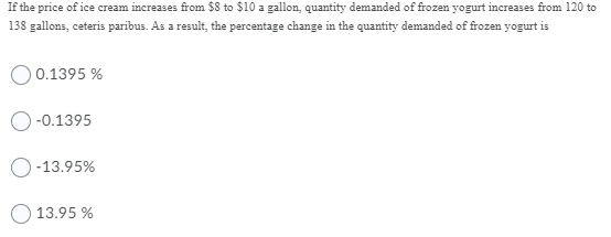 If the price of ice cream increases from $8 to $10 a gallon, quantity demanded of frozen yogurt increases from 120 to
138 gallons, ceteris paribus. As a result, the percentage change in the quantity demanded of frozen yogurt is
O 0.1395 %
-0.1395
-13.95%
O 13.95 %
