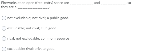 Fireworks at an open (free-entry) space are
they are a
and
so
not excludable; not rival; a public good.
excludable; not rival; club good.
rival; not excludable; common resource
excludable; rival; private good.
