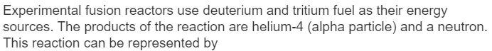 Experimental fusion reactors use deuterium and tritium fuel as their energy
sources. The products of the reaction are helium-4 (alpha particle) and a neutron.
This reaction can be represented by
