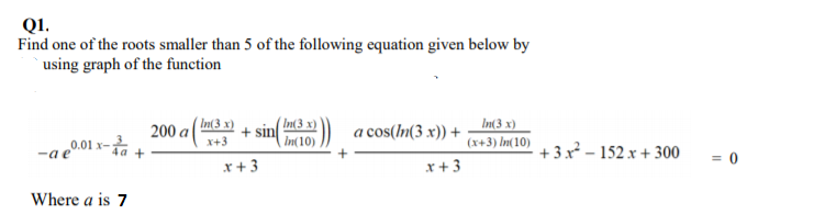 Q1.
Find one of the roots smaller than 5 of the following equation given below by
using graph of the function
In(3 x)
' In(3 x)
sin
In(10)
a cos(m(3 x)) + – bu3 x)
200 a
x+3
(x+3) In(10)
„0.01 x-;
+ 3x – 152 x + 300
= 0
x+3
x+3
Where a is 7
