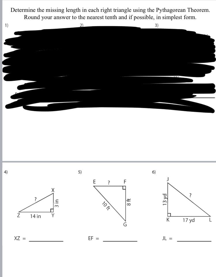 Determine the missing length in each right triangle using the Pythagorean Theorem.
Round your answer to the nearest tenth and if possible, in simplest form.
1)
2)
3)
4)
5)
6)
E ?
F
?
?
14 in
K
17 yd
XZ =
EF
JL =
3 in
10 ft
8 ft
13 yd
