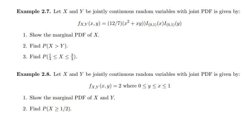 Example 2.7. Let X and Y be jointly continuous random variables with joint PDF is given by:
fx,y (x, y) = (12/7)(x² + xy))I(0,1)(x)I(0,1) ()
1. Show the marginal PDF of X.
2. Find P(X > Y).
3. Find P( < X < }).
Example 2.8. Let X and Y be jointly continuous random variables with joint PDF is given by:
fx,y (x, y) = 2 where 0 <y <a <1
1. Show the marginal PDF of X and Y.
2. Find P(X > 1/2).
