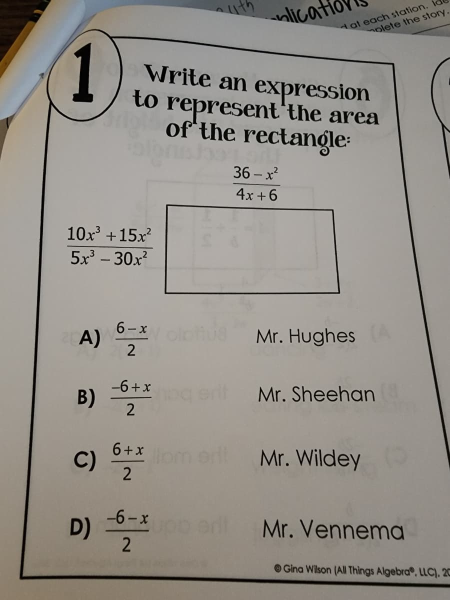 lication
Write an expression
to represent the area
of the rectangle:
36-x²
4x+6
1
10x³ +15x²
5x³-30x²
A)
6-x
2
-6+x
B)
2
6+x
C)
2
-6-x
2
D)
liom edi
dat each station.
olete the story.
Mr. Hughes
Mr. Sheehan
Mr. Wildey
Mr. Vennema
Gina Wilson (All Things Algebra, LLC). 20