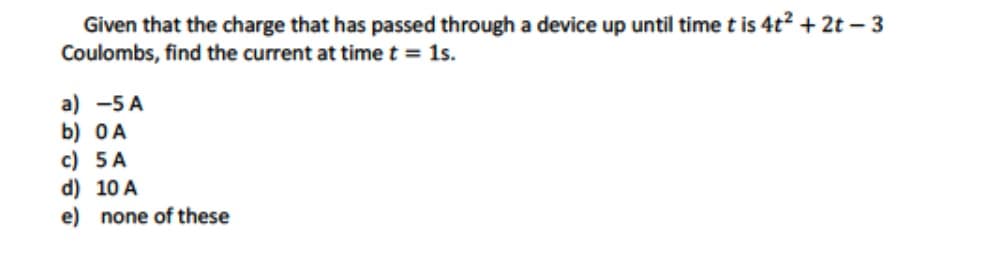 Given that the charge that has passed through a device up until time t is 4t² + 2t-3
Coulombs, find the current at time t = 1s.
a) -5 A
b) 0A
c) 5 A
d) 10 A
e) none of these