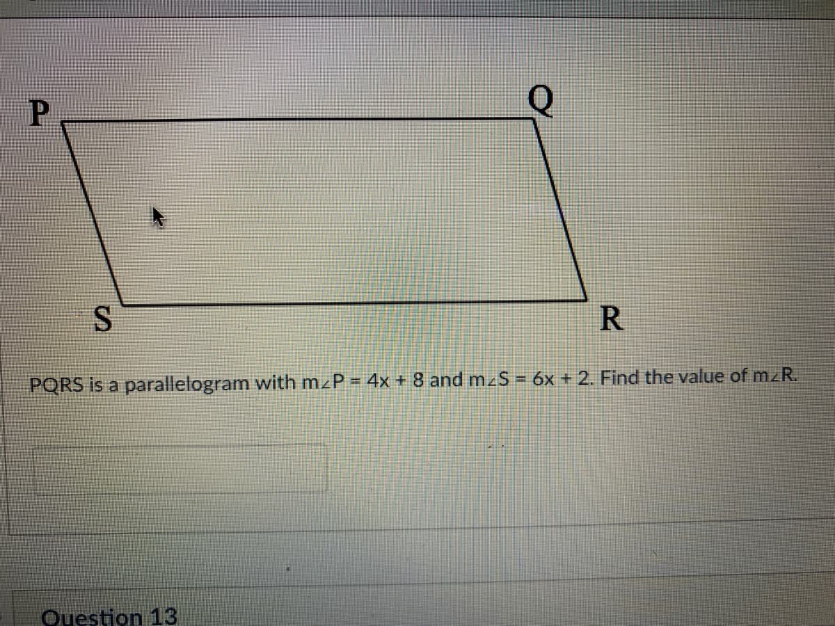 R
PQRS is a parallelogram with mzP = 4x +8 and mzS = 6x + 2. Find the value of mzR.
Question 13
P.
