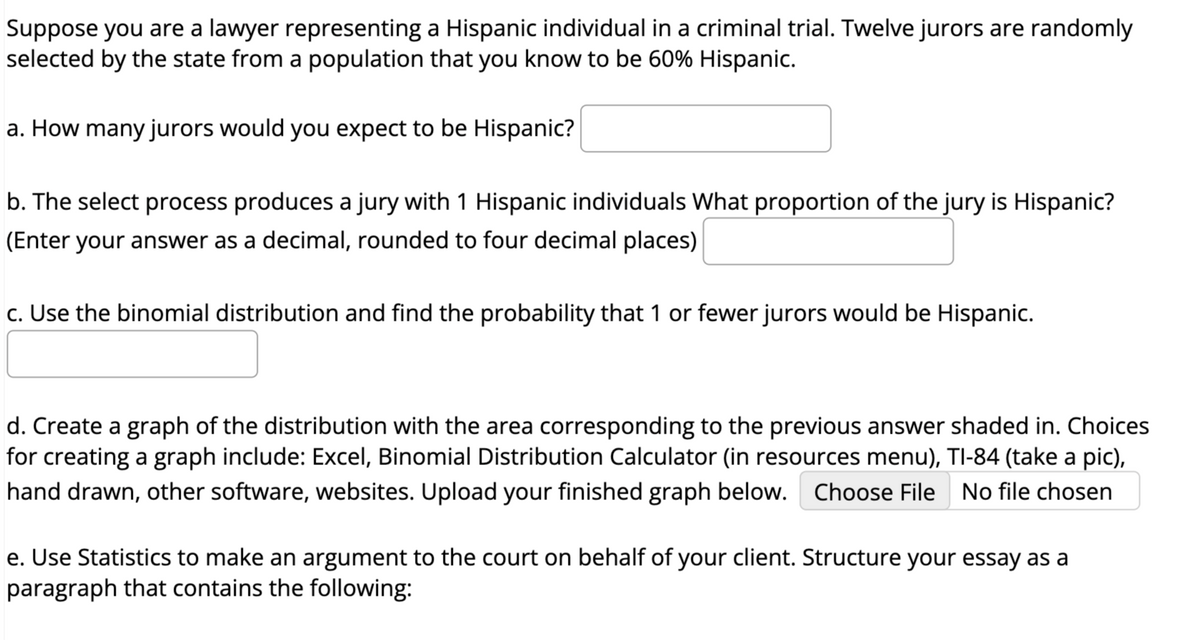 Suppose you are a lawyer representing a Hispanic individual in a criminal trial. Twelve jurors are randomly
selected by the state from a population that you know to be 60% Hispanic.
a. How many jurors would you expect to be Hispanic?
b. The select process produces a jury with 1 Hispanic individuals What proportion of the jury is Hispanic?
(Enter your answer as a decimal, rounded to four decimal places)
c. Use the binomial distribution and find the probability that 1 or fewer jurors would be Hispanic.
d. Create a graph of the distribution with the area corresponding to the previous answer shaded in. Choices
for creating a graph include: Excel, Binomial Distribution Calculator (in resources menu), TI-84 (take a pic),
hand drawn, other software, websites. Upload your finished graph below. Choose File No file chosen
e. Use Statistics to make an argument to the court on behalf of your client. Structure your essay as a
paragraph that contains the following: