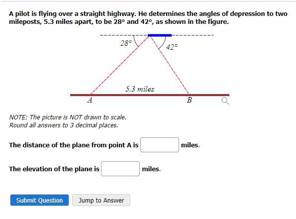 A pilot is flying over a straight highway. He determines the angles of depression to two
mileposts, 5.3 miles apart, to be 28° and 42°, as shown in the figure.
28°
The elevation of the plane is
NOTE: The picture is NOT drawn to scale.
Round all answers to 3 decimal places.
The distance of the plane from point A is
5.3 miles
Submit Question Jump to Answer
miles.
42°
B
miles.