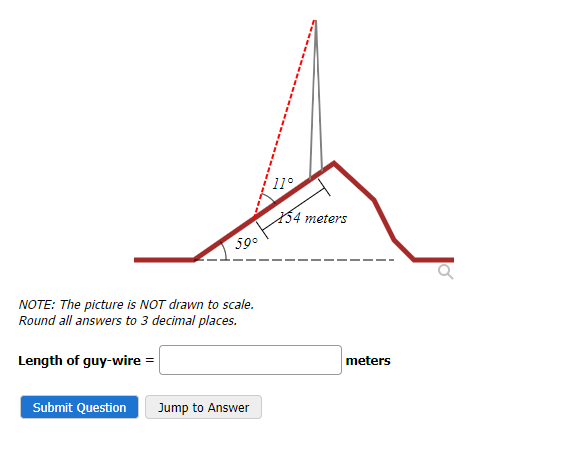 59°
NOTE: The picture is NOT drawn to scale.
Round all answers to 3 decimal places.
Length of guy-wire =
Submit Question
Jump to Answer
11°
X54 meters
meters