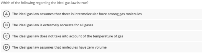 Which of the following regarding the ideal gas law is true?
The ideal gas law assumes that there is intermolecular force among gas molecules
B The ideal gas law is extremely accurate for all gases
The ideal gas law does not take into account of the temperature of gas
D The ideal gas law assumes that molecules have zero volume
