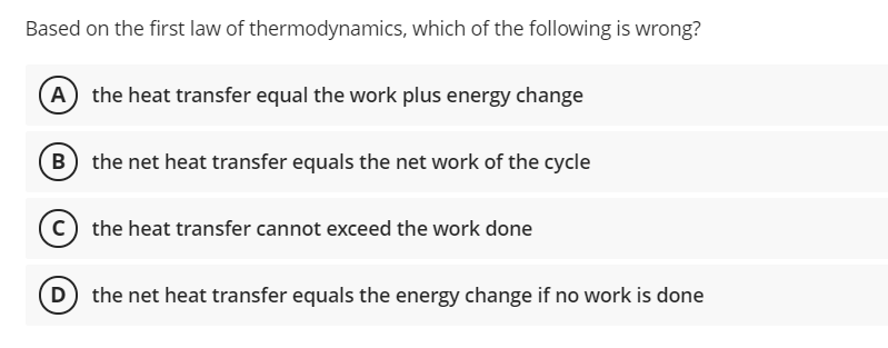 Based on the first law of thermodynamics, which of the following is wrong?
A
the heat transfer equal the work plus energy change
B the net heat transfer equals the net work of the cycle
c) the heat transfer cannot exceed the work done
D the net heat transfer equals the energy change if no work is done
