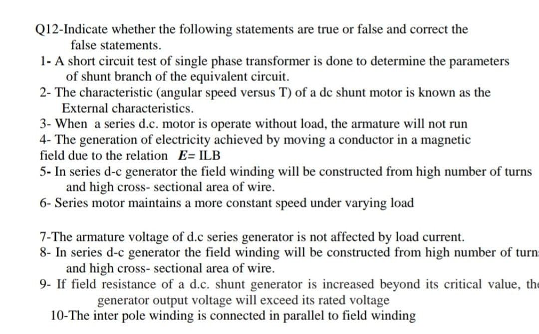 Q12-Indicate whether the following statements are true or false and correct the
false statements.
1- A short circuit test of single phase transformer is done to determine the parameters
of shunt branch of the equivalent circuit.
2- The characteristic (angular speed versus T) of a de shunt motor is known as the
External characteristics.
3- When a series d.c. motor is operate without load, the armature will not run
4- The generation of electricity achieved by moving a conductor in a magnetic
field due to the relation E= ILB
5- In series d-c generator the field winding will be constructed from high number of turns
and high cross- sectional area of wire.
6- Series motor maintains a more constant speed under varying load
7-The armature voltage of d.c series generator is not affected by load current.
8- In series d-c generator the field winding will be constructed from high number of turns
and high cross- sectional area of wire.
9- If field resistance of a d.c. shunt generator is increased beyond its critical value, the
generator output voltage will exceed its rated voltage
10-The inter pole winding is connected in parallel to field winding
