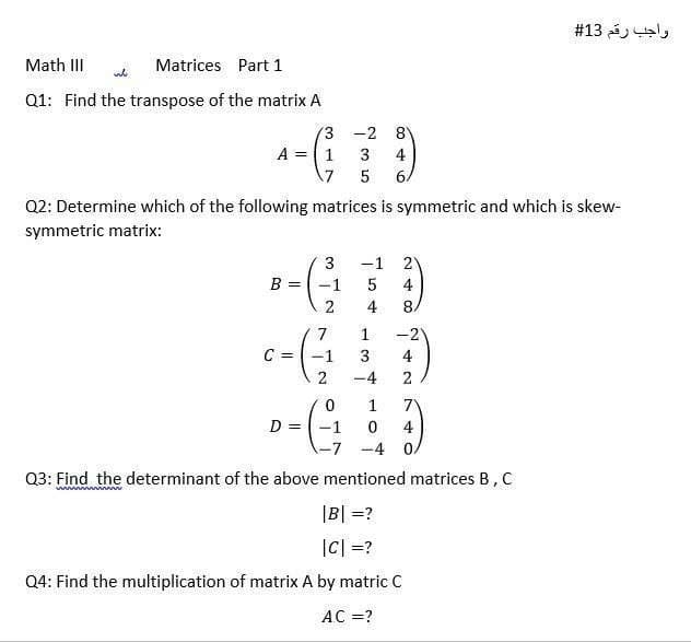 واجب رقم 13#
Math III
Matrices Part 1
Q1: Find the transpose of the matrix A
3 -2 8
A = 1
3
4
7 5
6/
Q2: Determine which of the following matrices is symmetric and which is skew-
symmetric matrix:
-1
B =
-1
4
4
8.
7.
1
-2
C =
-1
4
2
-4
2
1
7
D = -1
4
-7 -4 0/
Q3: Find the determinant of the above mentioned matrices B, C
|B| =?
|C| =?
Q4: Find the multiplication of matrix A by matric C
AC =?
