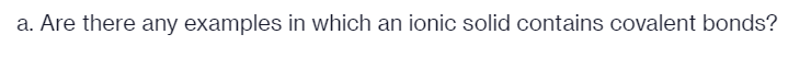 a. Are there any examples in which an ionic solid contains covalent bonds?
