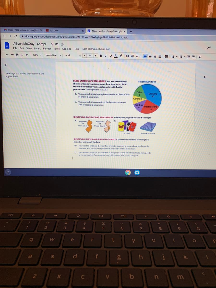 M Inbox (905) - allison.mccray@ren X
A 5/7 Quiz
E Allison McCray - SampF - Google x
i docs.google.com/document/d/10tzw3D3kaXOZALBX_VmTIDtW2g7zjwRhWUisUWmkdLA/edit
Allison McCray - SampF O
File Edit View Insert Format Tools Add-ons Help
Last edit was 4 hours ago
100% -
GD D O-E :: = 1E E - E - E E X
Normal text
Arial
- 11 +
BIUA
Headings you add to the document will
appear here.
USING SAMPLES OF POPULATIONS You ask 50 randomly
chosen artists in your town about their favorite art form.
Determine whether your conclusion is valid. Justify
your answer. (See Exploration 1, p 325)
Favorite Art Form
Other
Drawing
6. You conclude that drawing is the favorite art form of 60%
of artists in your town.
20
Ceramics
7. You conclude that ceramics is the favorite art form of
10% of people in your town.
Painting Photography
12
IDENTIFYING POPULATIONS AND SAMPLES Identify the population and the sample.
8.
9.
Residents
of
New Jersey
Residents
of
Ocean County
4 cards
All cards in a deck
IDENTIFYING BIASED AND UNBIASED SAMPLES Determine whether the sample is
biased or unbiased. Explain.
10. You want to estimate the number of books students in your school read over the
summer. You survey every fourth student who enters the school.
11. You want to estimate the number of people in a town who think that a park needs
to be remodeled. You survey every 10th person who enters the park.
esc
#3
24
&
2
4.
8
9 0
e
t
y
h
k
C
lo
d'
