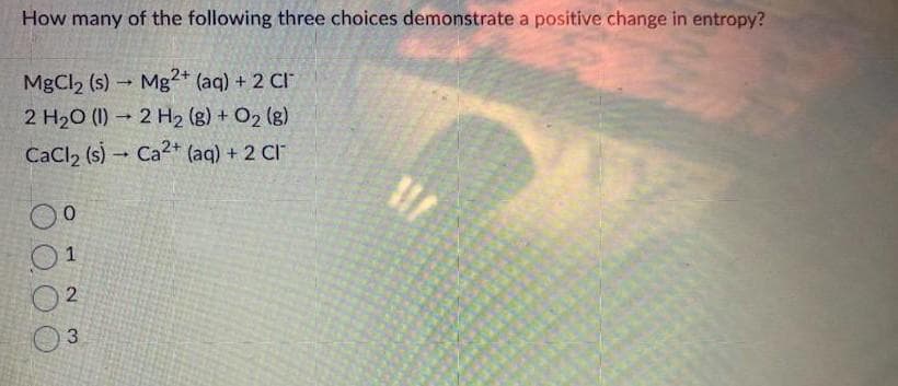 How many of the following three choices demonstrate a positive change in entropy?
MgCl₂ (s)→ Mg2+ (aq) + 2 CI
2 H₂O (1)→ 2 H₂ (g) + O₂ (g)
CaCl₂ (s) Ca2+ (aq) + 2 CI
0⁰
1
2
3
-
111