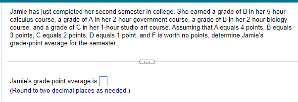 Jamie has just completed her second semester in college. She earned a grade of B in her 5-hour
calculus course, a grade of A in her 2-hour government course, a grade of B in her 2-hour biology
course, and a grade of C in her 1-hour studio art course. Assuming that A equals 4 points, B equals
3 points, C equals 2 points, D equals 1 point, and F is worth no points, determine Jamie's
grade-point average for the semester.
Jamie's grade point average is
(Round to two decimal places as needed.)