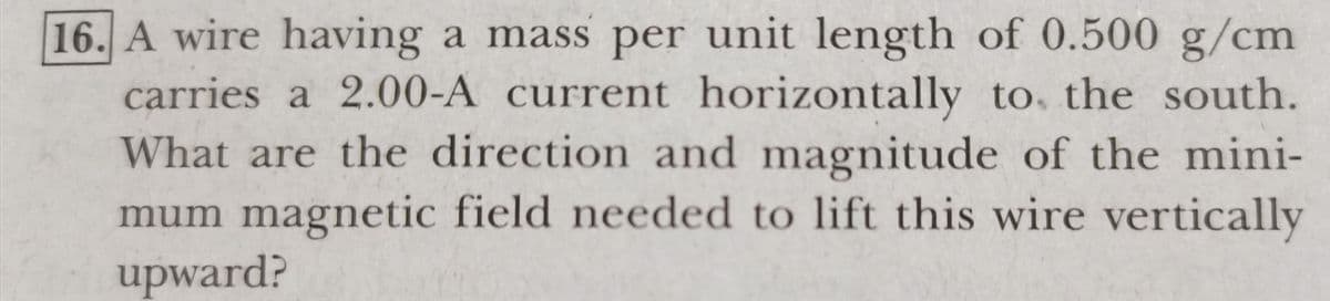 16. A wire having a mass per unit length of 0.500 g/cm
carries a 2.00-A current horizontally to, the south.
What are the direction and magnitude of the mini-
mum magnetic field needed to lift this wire vertically
upward?
